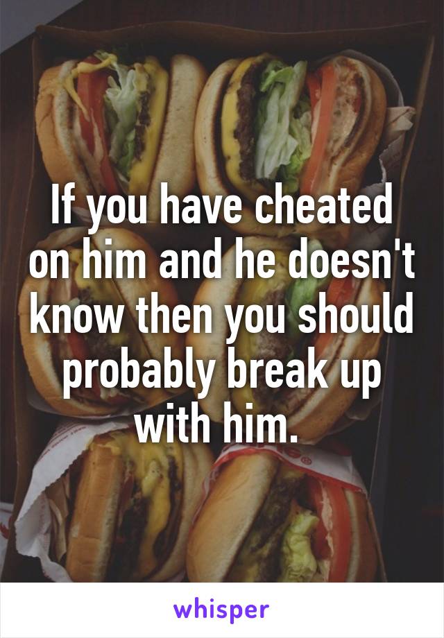 If you have cheated on him and he doesn't know then you should probably break up with him. 