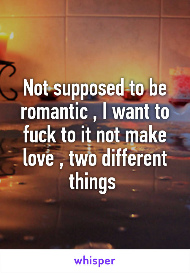 Not supposed to be romantic , I want to fuck to it not make love , two different things 