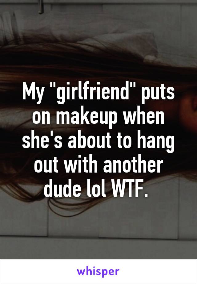 My "girlfriend" puts on makeup when she's about to hang out with another dude lol WTF. 