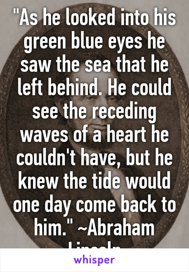 "As he looked into his green blue eyes he saw the sea that he left behind. He could see the receding waves of a heart he couldn't have, but he knew the tide would one day come back to him." ~Abraham Lincoln