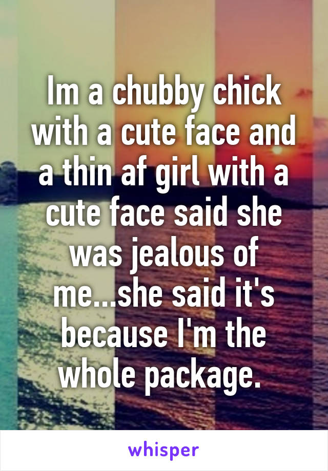 Im a chubby chick with a cute face and a thin af girl with a cute face said she was jealous of me...she said it's because I'm the whole package. 