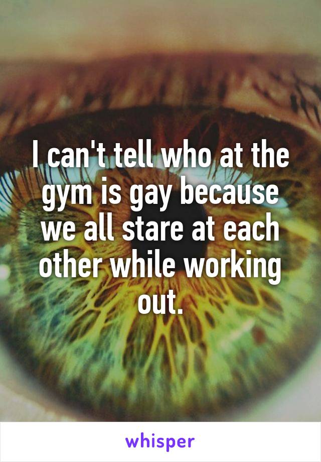 I can't tell who at the gym is gay because we all stare at each other while working out.
