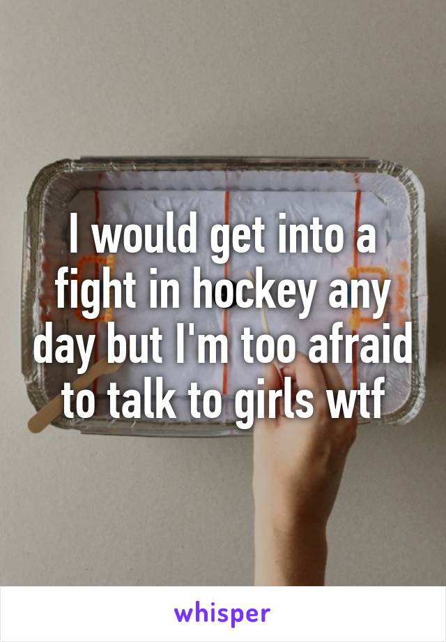 I would get into a fight in hockey any day but I'm too afraid to talk to girls wtf