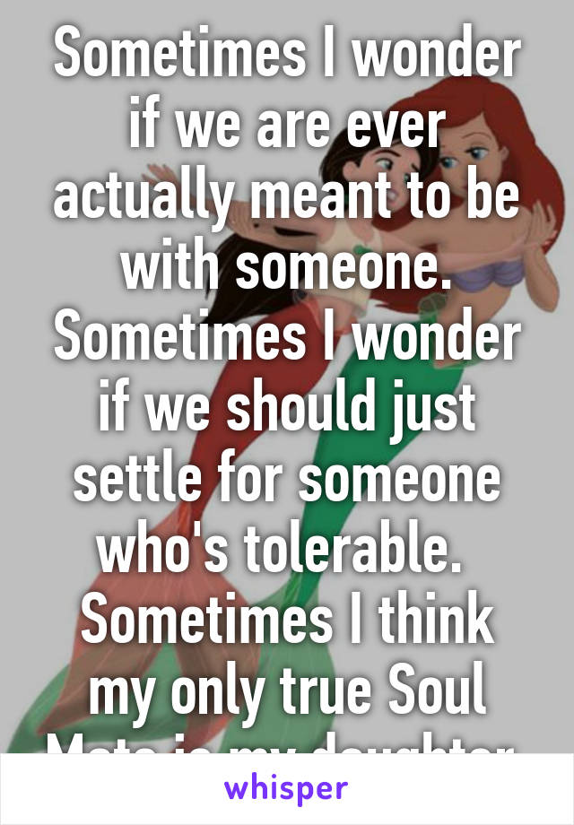 Sometimes I wonder if we are ever actually meant to be with someone. Sometimes I wonder if we should just settle for someone who's tolerable. 
Sometimes I think my only true Soul Mate is my daughter.