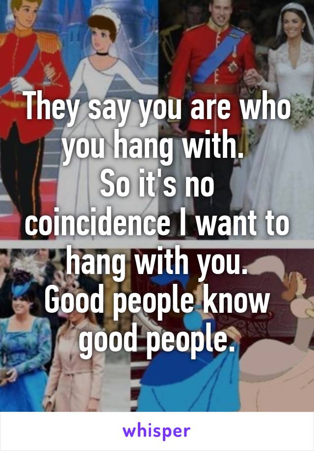 They say you are who you hang with. 
So it's no coincidence I want to hang with you.
Good people know good people.