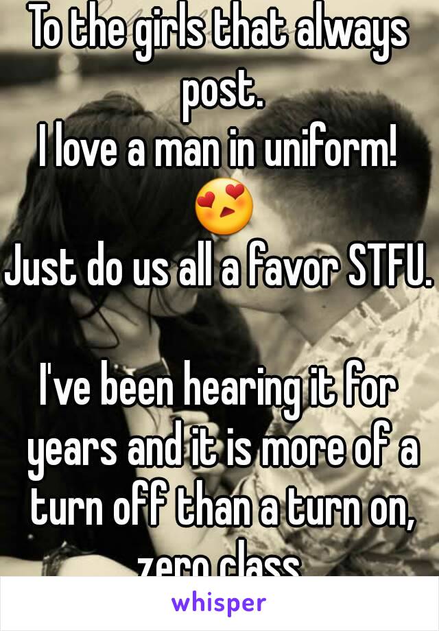 To the girls that always post.
I love a man in uniform! 😍
Just do us all a favor STFU. 
I've been hearing it for years and it is more of a turn off than a turn on, zero class.