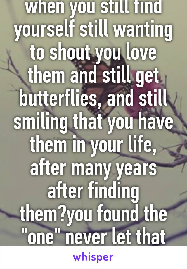 when you still find yourself still wanting to shout you love them and still get butterflies, and still smiling that you have them in your life, after many years after finding them?you found the "one" never let that one person go 