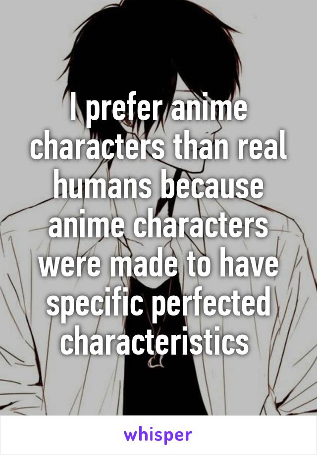 I prefer anime characters than real humans because anime characters were made to have specific perfected characteristics 