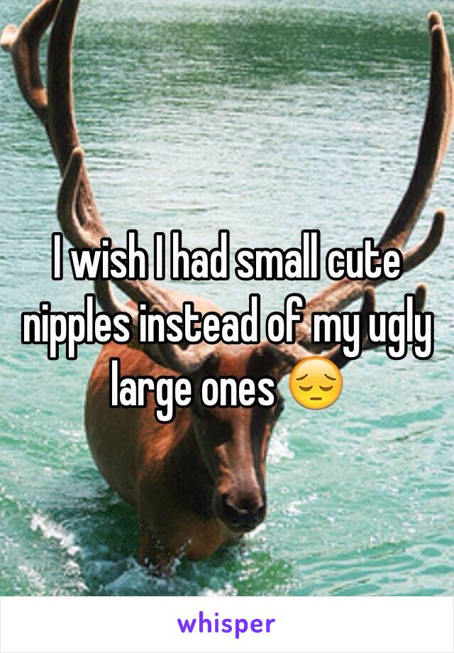 I wish I had small cute nipples instead of my ugly large ones 😔 