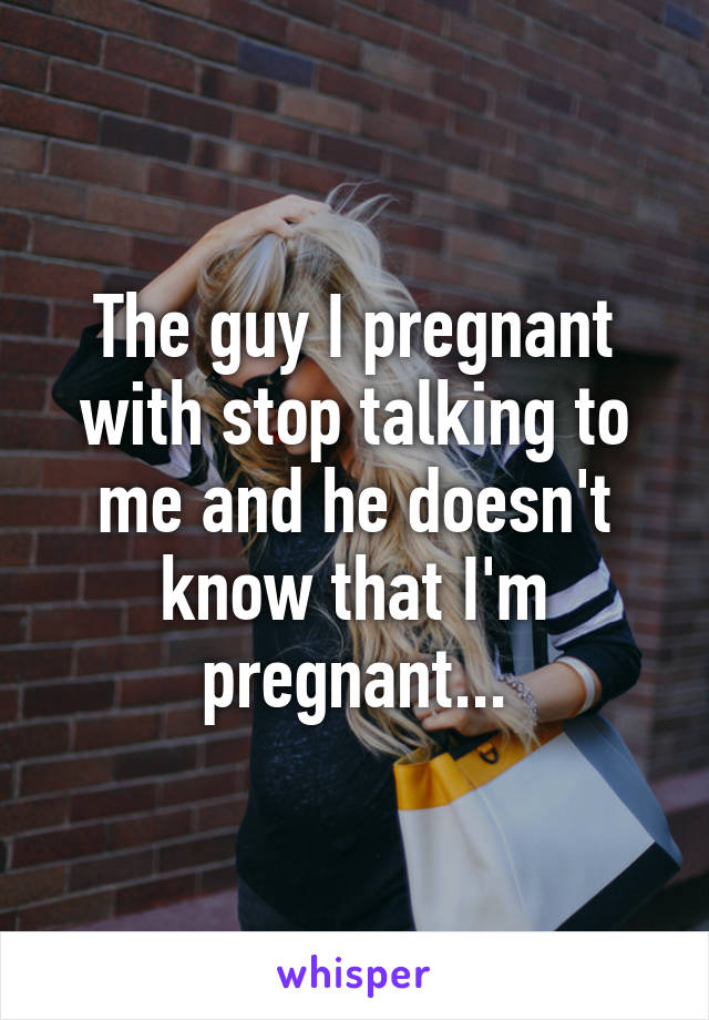 The guy I pregnant with stop talking to me and he doesn't know that I'm pregnant...