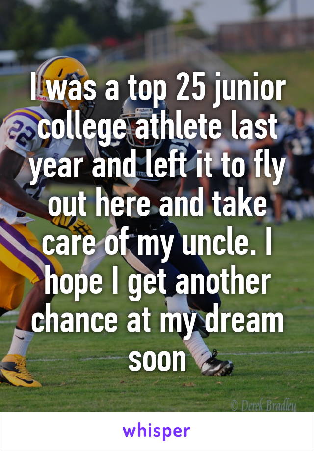 I was a top 25 junior college athlete last year and left it to fly out here and take care of my uncle. I hope I get another chance at my dream soon