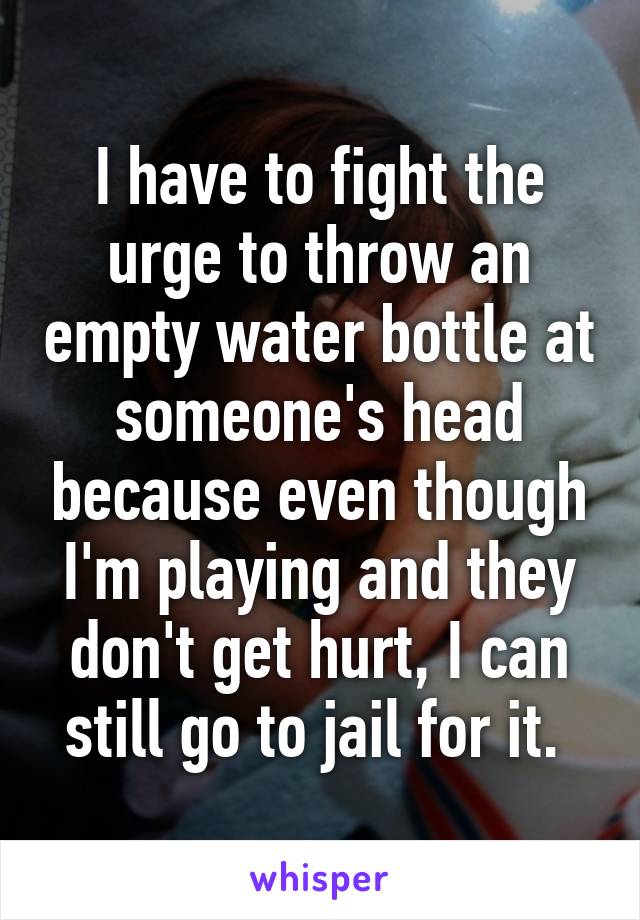 I have to fight the urge to throw an empty water bottle at someone's head because even though I'm playing and they don't get hurt, I can still go to jail for it. 