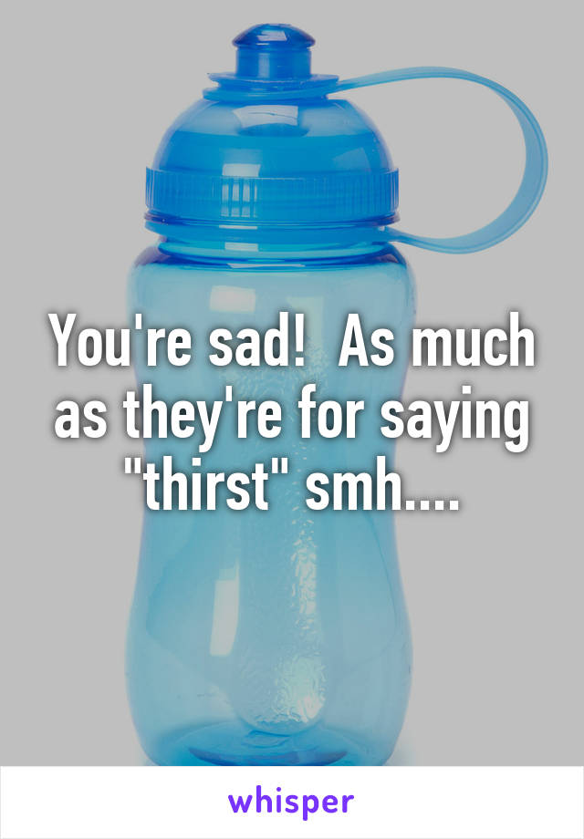 You're sad!  As much as they're for saying "thirst" smh....