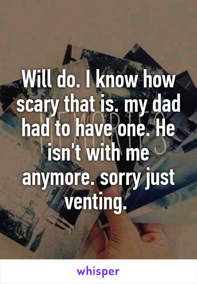 Will do. I know how scary that is. my dad had to have one. He isn't with me anymore. sorry just venting. 