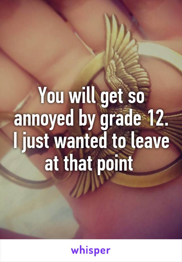 You will get so annoyed by grade 12. I just wanted to leave at that point 