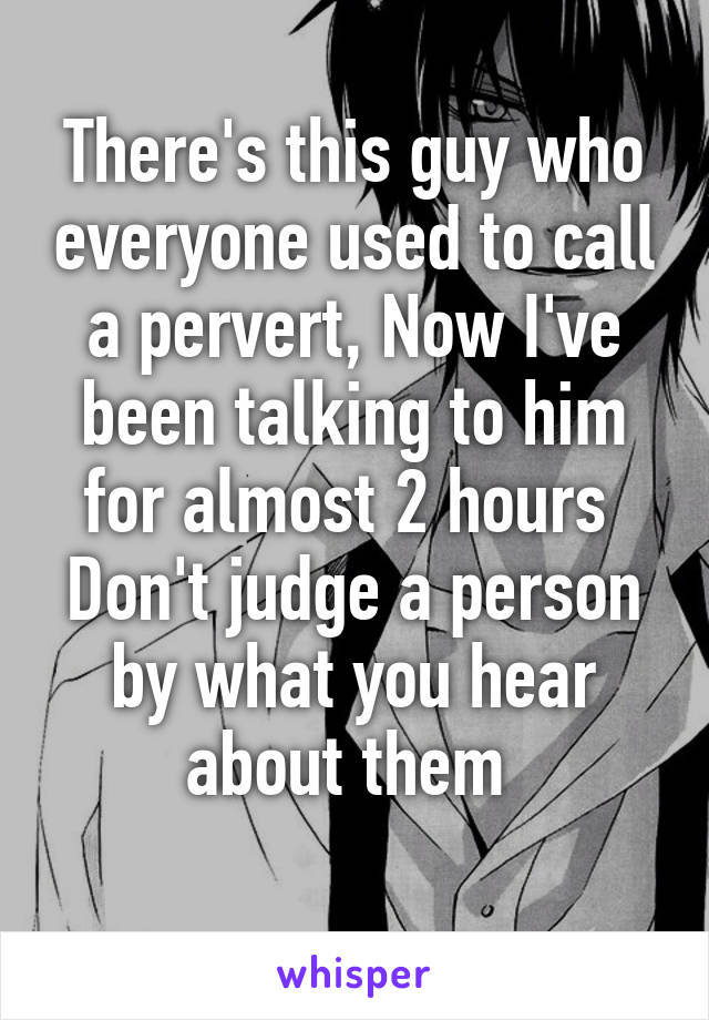 There's this guy who everyone used to call a pervert, Now I've been talking to him for almost 2 hours 
Don't judge a person by what you hear about them 
