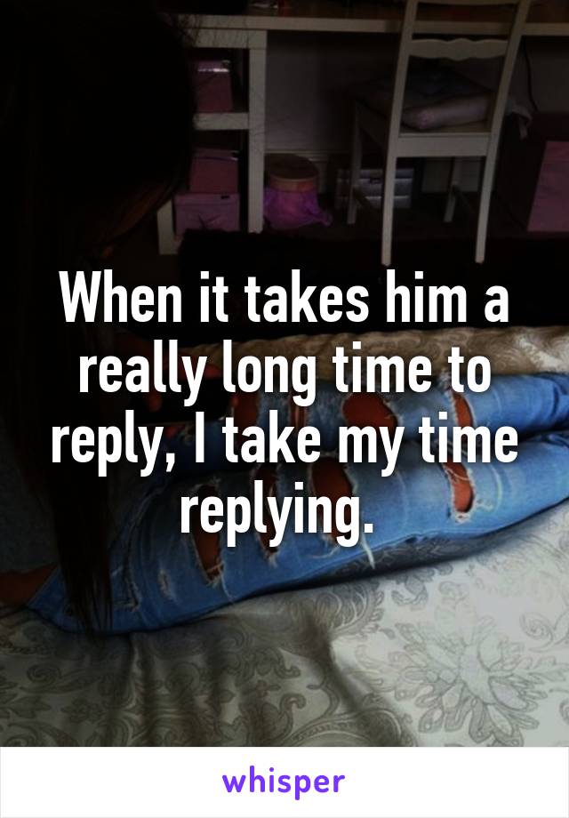 When it takes him a really long time to reply, I take my time replying. 