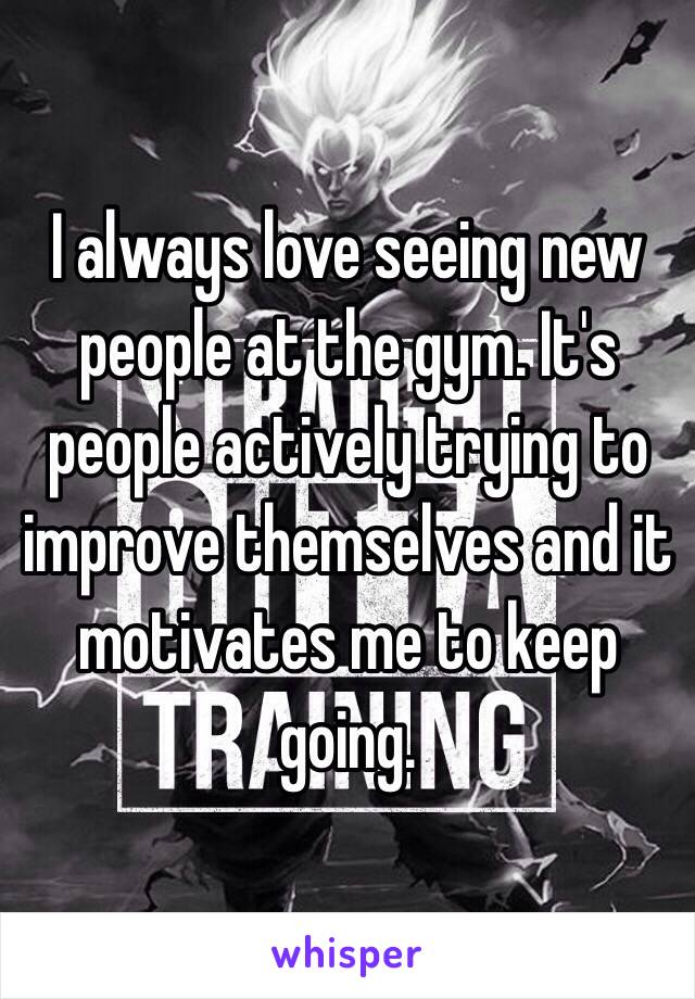 I always love seeing new people at the gym. It's people actively trying to improve themselves and it motivates me to keep going. 