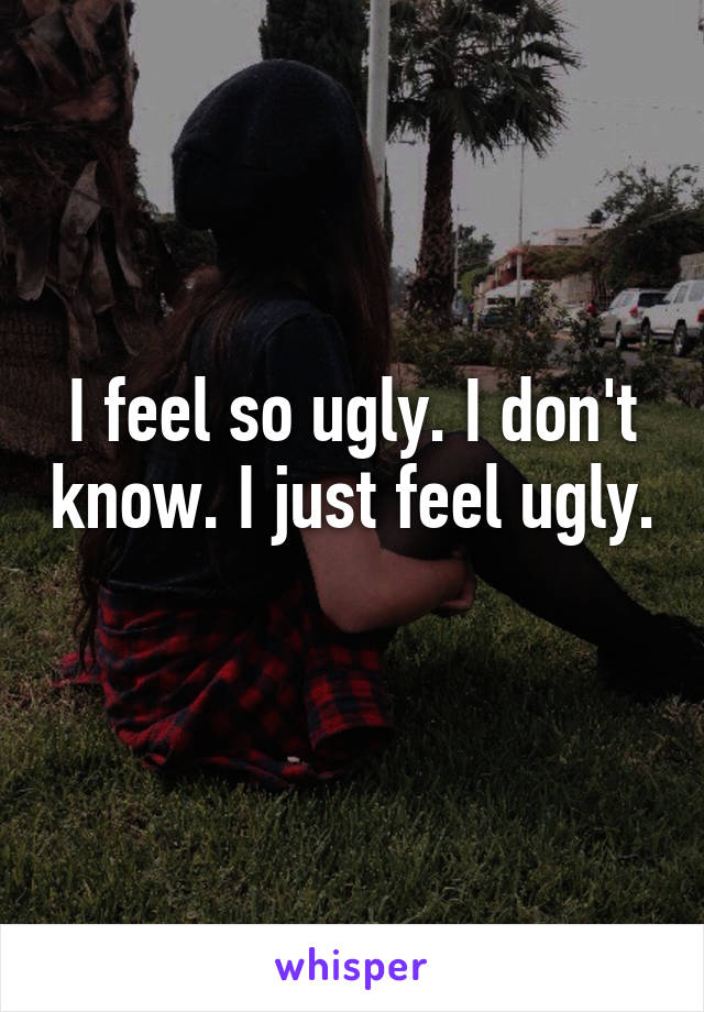 I feel so ugly. I don't know. I just feel ugly. 