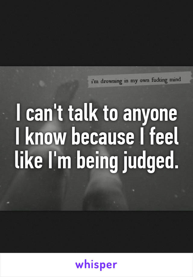 I can't talk to anyone I know because I feel like I'm being judged.