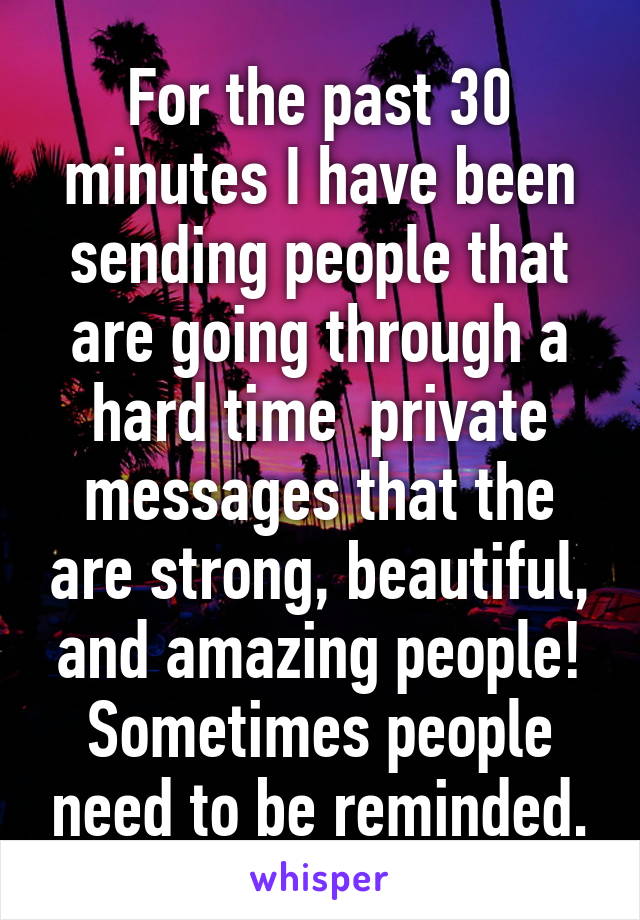 For the past 30 minutes I have been sending people that are going through a hard time  private messages that the are strong, beautiful, and amazing people! Sometimes people need to be reminded.