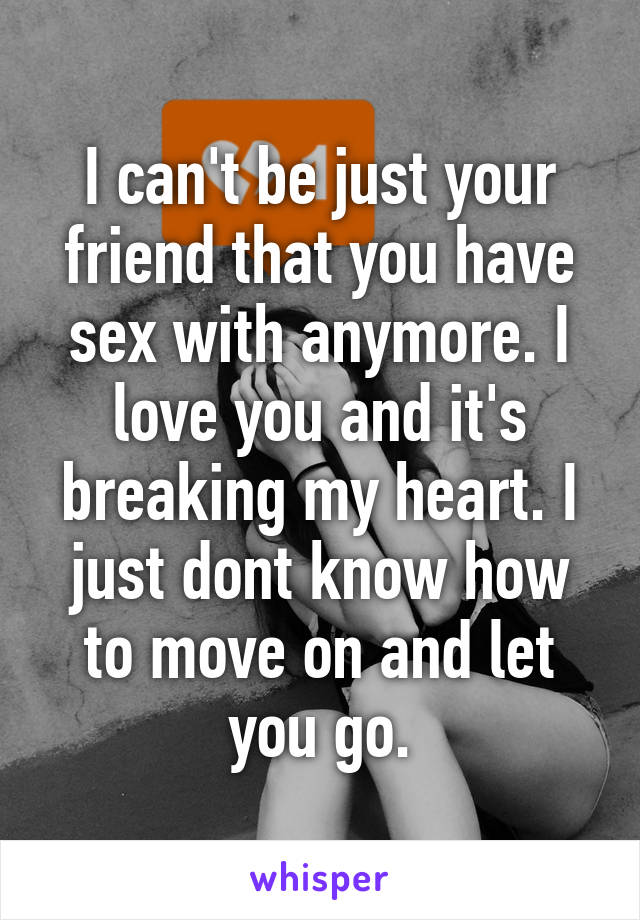 I can't be just your friend that you have sex with anymore. I love you and it's breaking my heart. I just dont know how to move on and let you go.