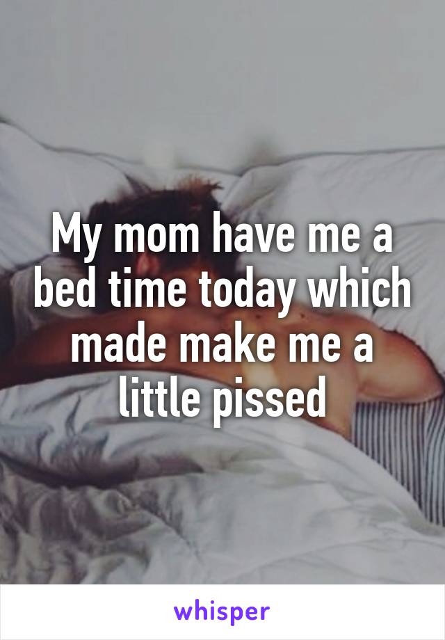 My mom have me a bed time today which made make me a little pissed