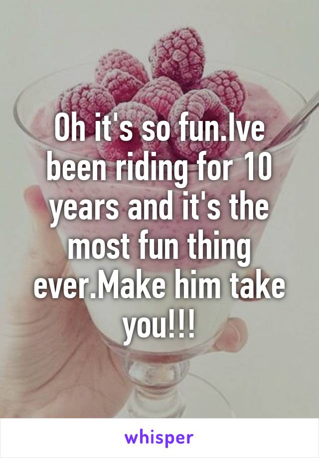 Oh it's so fun.Ive been riding for 10 years and it's the most fun thing ever.Make him take you!!!