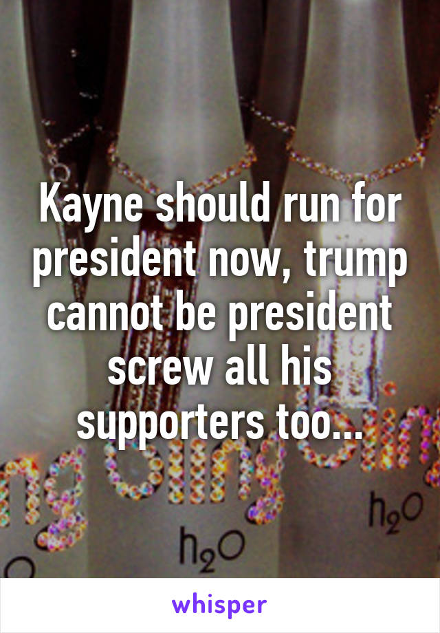 Kayne should run for president now, trump cannot be president screw all his supporters too...