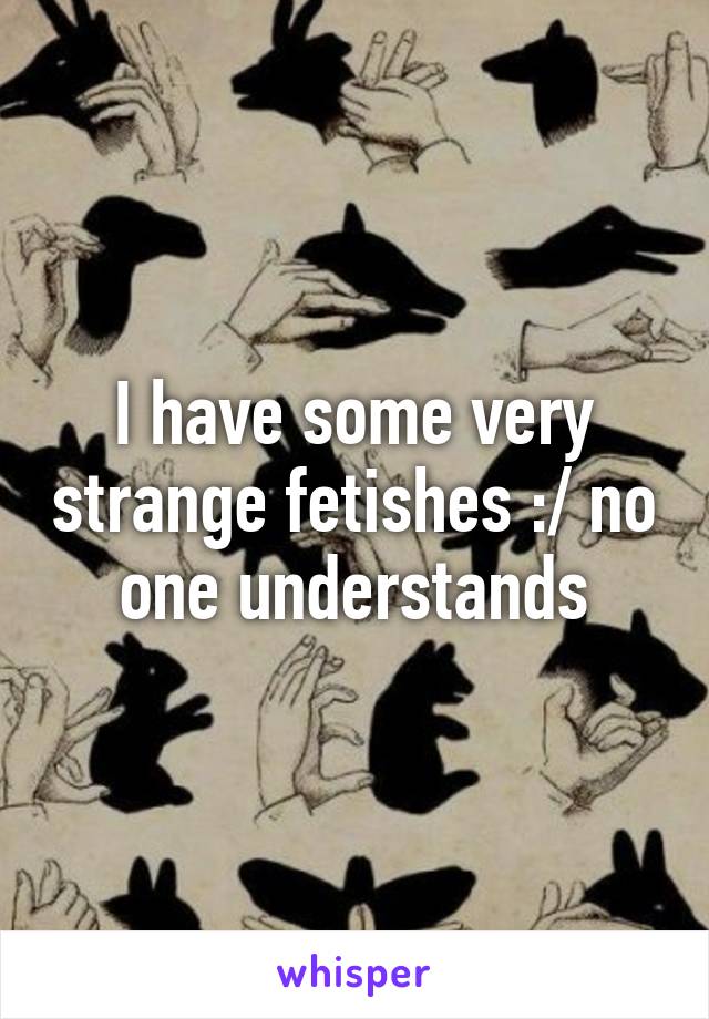 I have some very strange fetishes :/ no one understands