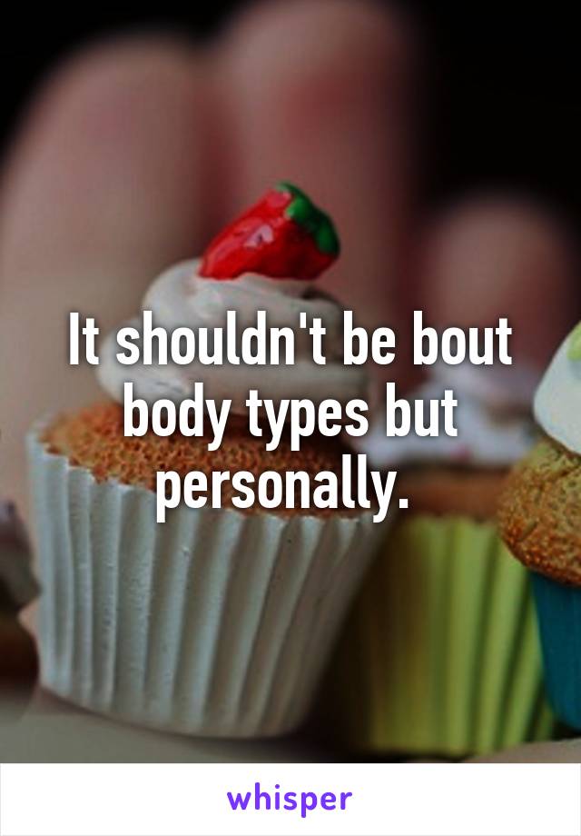 It shouldn't be bout body types but personally. 