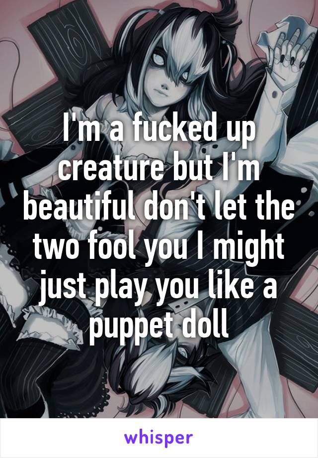 I'm a fucked up creature but I'm beautiful don't let the two fool you I might just play you like a puppet doll