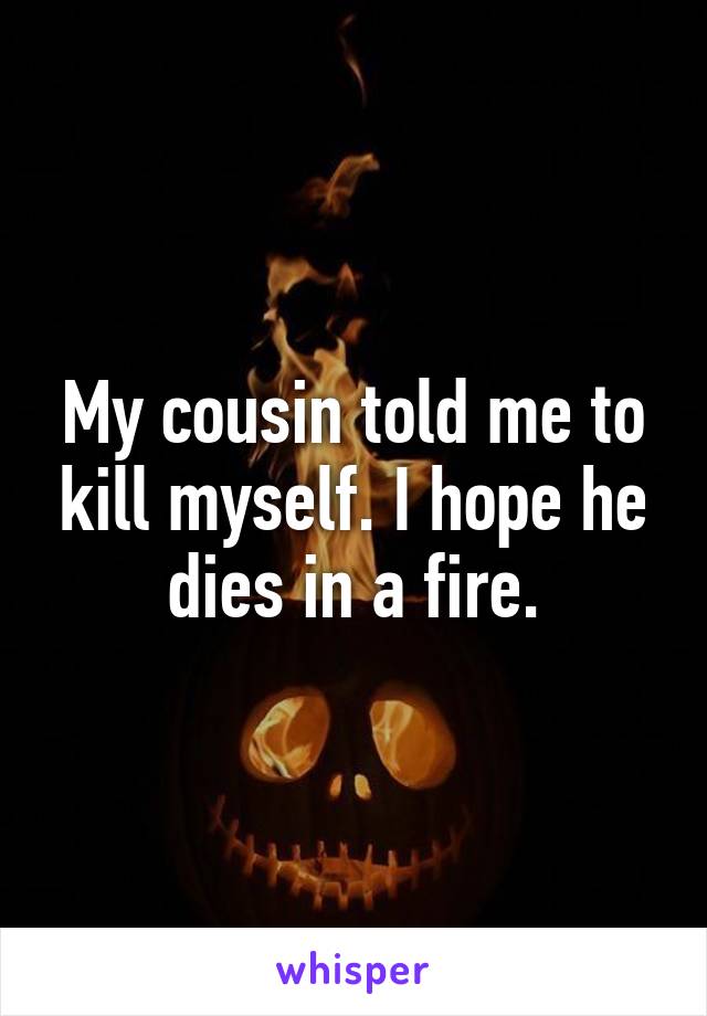 My cousin told me to kill myself. I hope he dies in a fire.