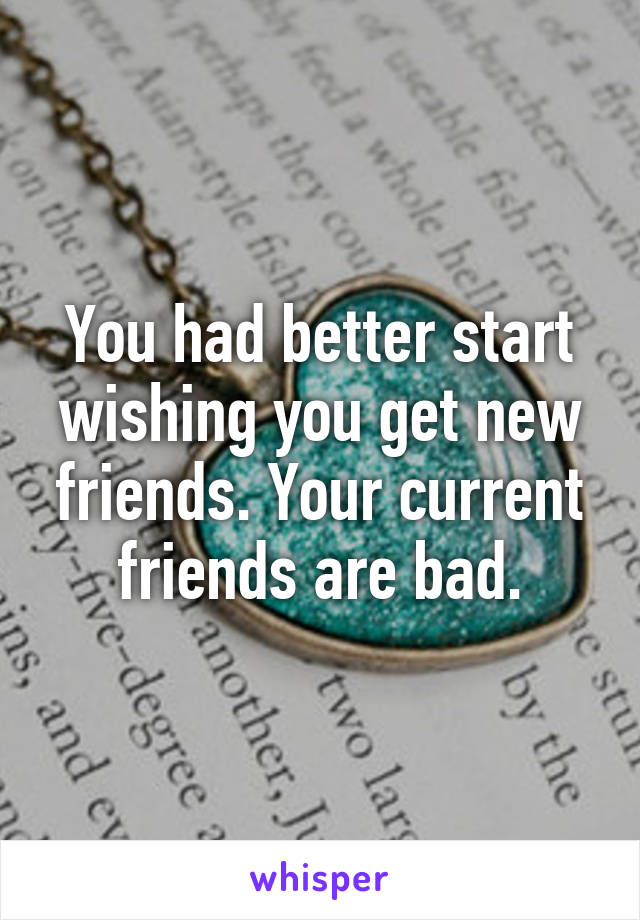 You had better start wishing you get new friends. Your current friends are bad.