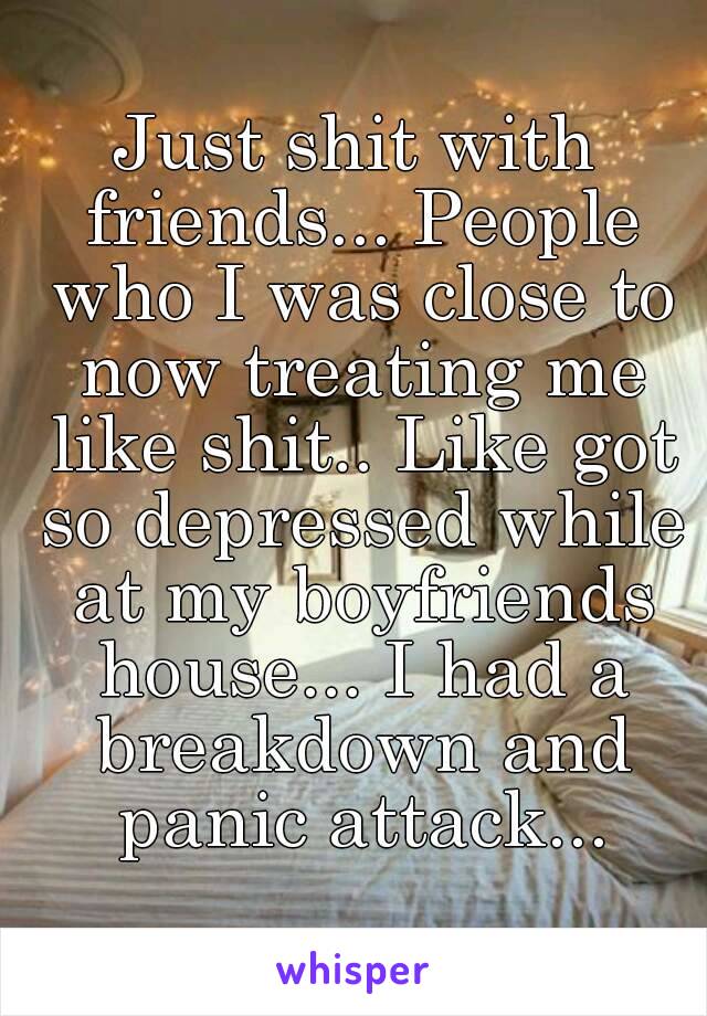 Just shit with friends... People who I was close to now treating me like shit.. Like got so depressed while at my boyfriends house... I had a breakdown and panic attack...