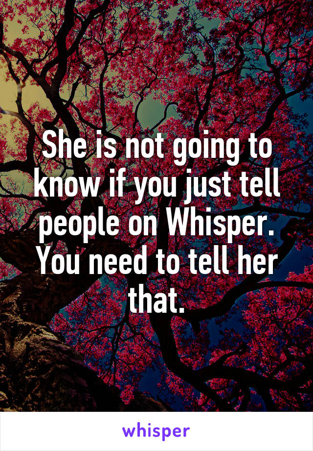 She is not going to know if you just tell people on Whisper. You need to tell her that.