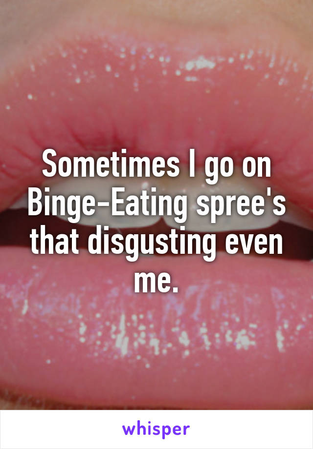 Sometimes I go on Binge-Eating spree's that disgusting even me.