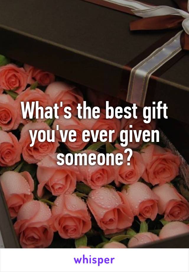 What's the best gift you've ever given someone?