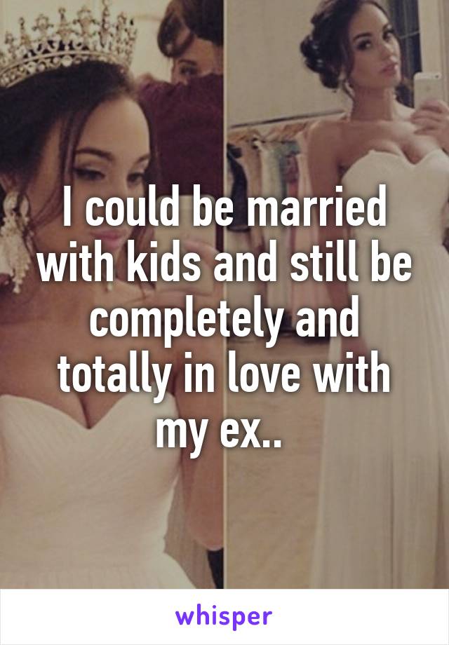 I could be married with kids and still be completely and totally in love with my ex.. 