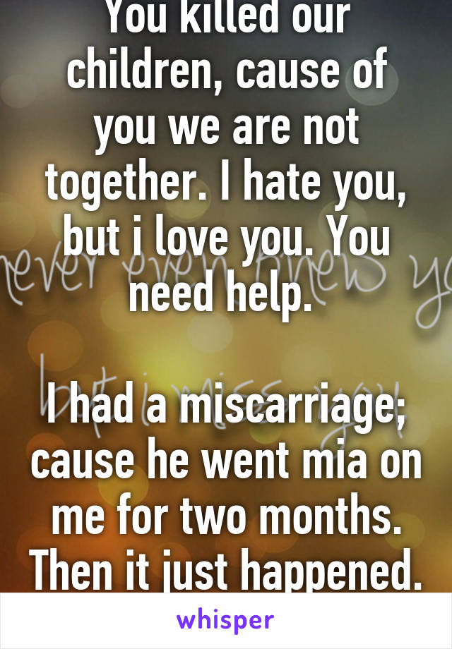 You killed our children, cause of you we are not together. I hate you, but i love you. You need help. 

I had a miscarriage; cause he went mia on me for two months. Then it just happened. He left. 23f 