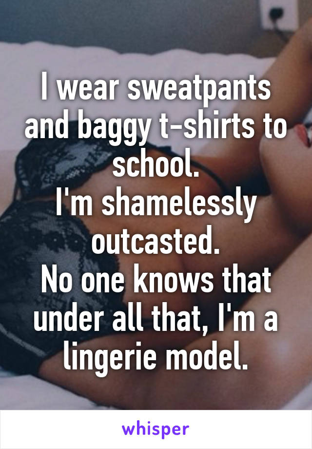 I wear sweatpants and baggy t-shirts to school.
I'm shamelessly outcasted.
No one knows that under all that, I'm a lingerie model.