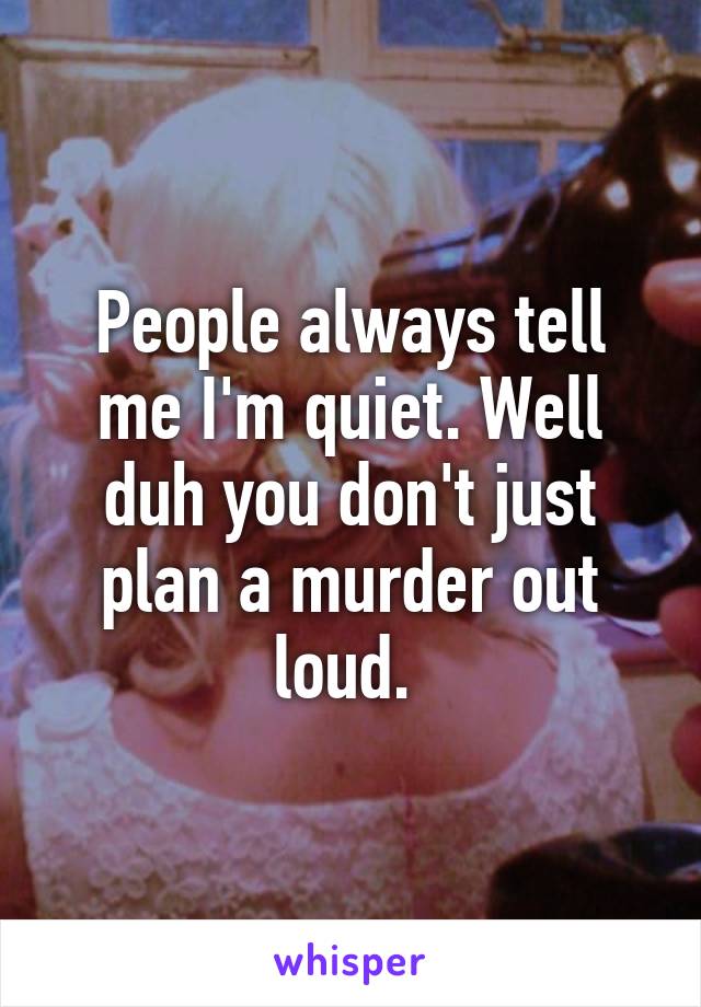 People always tell me I'm quiet. Well duh you don't just plan a murder out loud. 