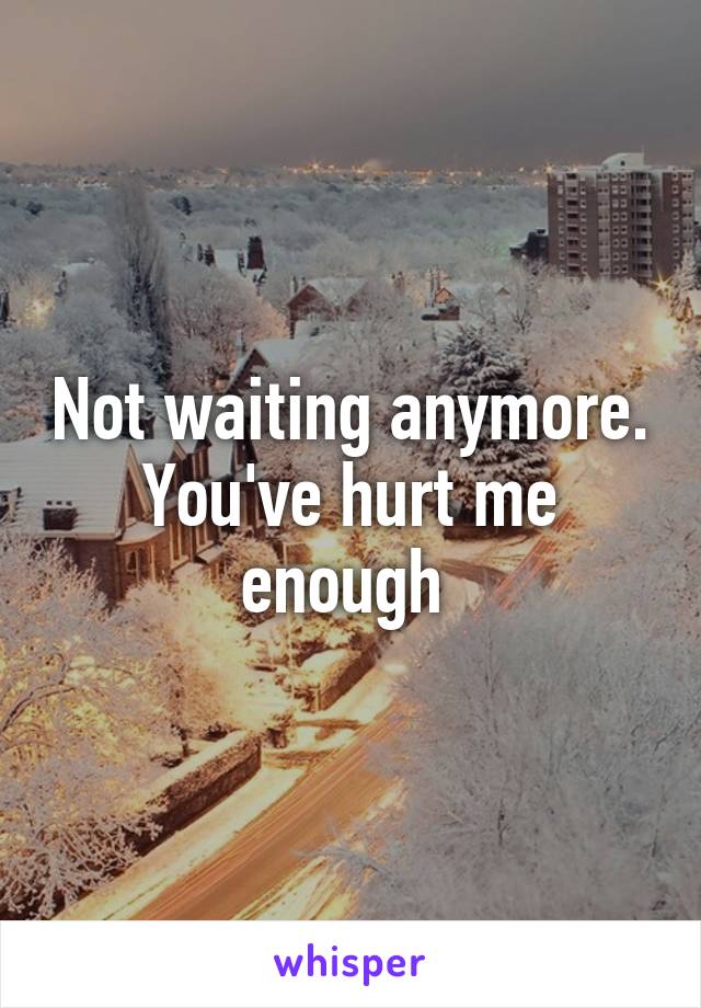 Not waiting anymore. You've hurt me enough 