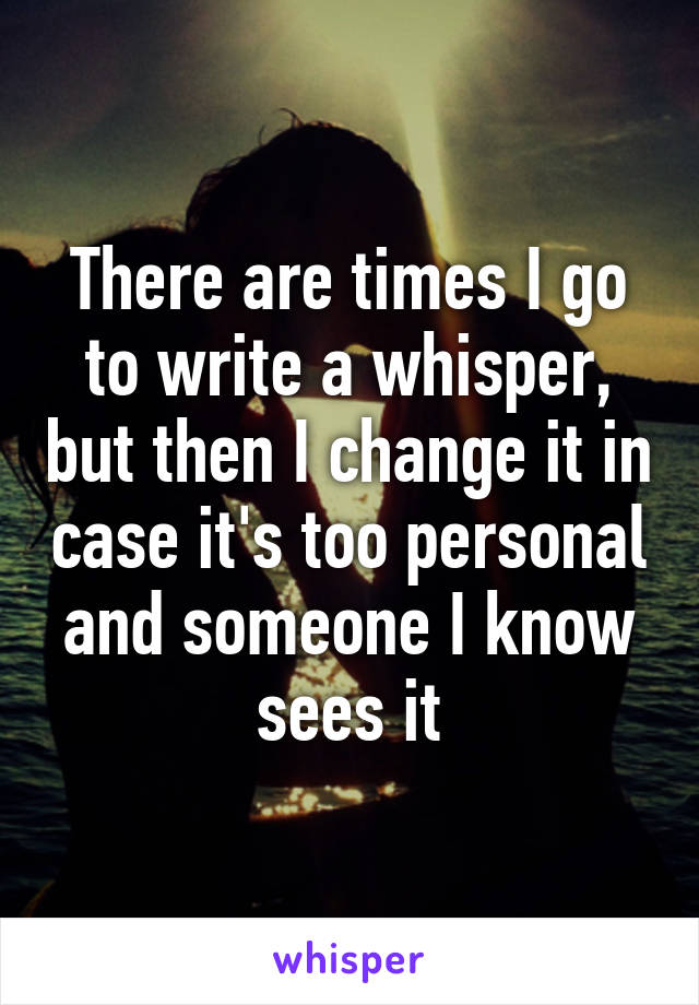 There are times I go to write a whisper, but then I change it in case it's too personal and someone I know sees it