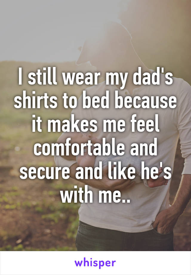 I still wear my dad's shirts to bed because it makes me feel comfortable and secure and like he's with me..