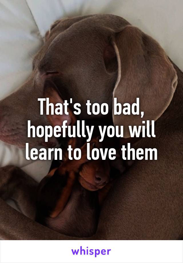 That's too bad, hopefully you will learn to love them