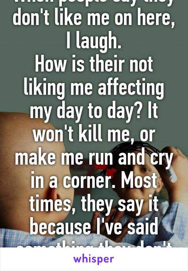 When people say they don't like me on here, I laugh.
How is their not liking me affecting my day to day? It won't kill me, or make me run and cry in a corner. Most times, they say it because I've said something they don't like. 