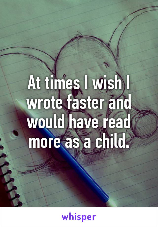 At times I wish I wrote faster and would have read more as a child.