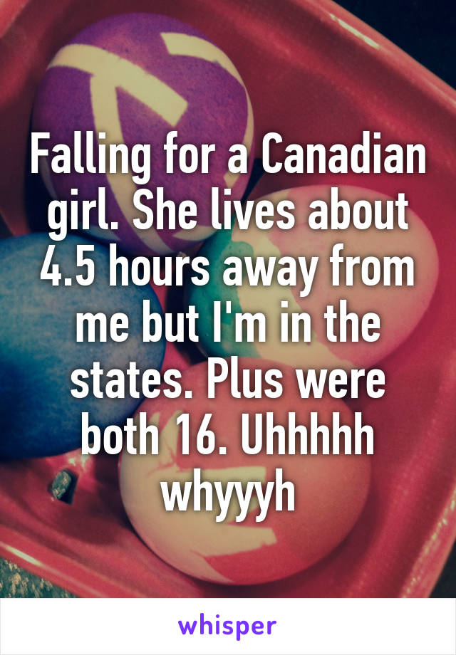 Falling for a Canadian girl. She lives about 4.5 hours away from me but I'm in the states. Plus were both 16. Uhhhhh whyyyh