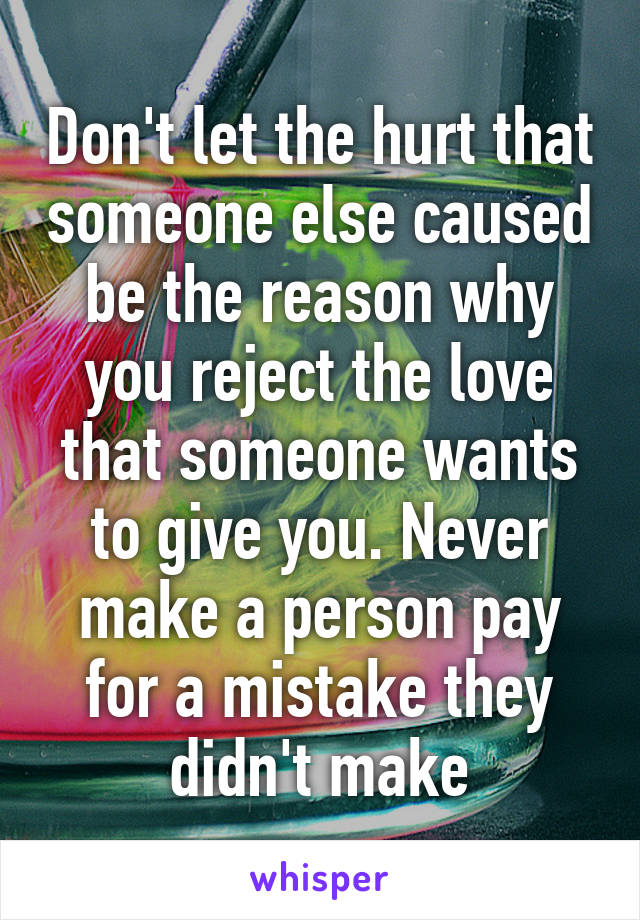 Don't let the hurt that someone else caused be the reason why you reject the love that someone wants to give you. Never make a person pay for a mistake they didn't make